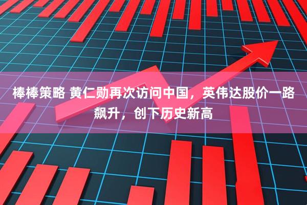 棒棒策略 黄仁勋再次访问中国,英伟达股价一路飙升,创下历史新高
