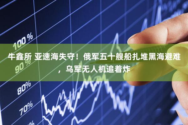 牛鑫所 亚速海失守！俄军五十艘船扎堆黑海避难，乌军无人机追着炸